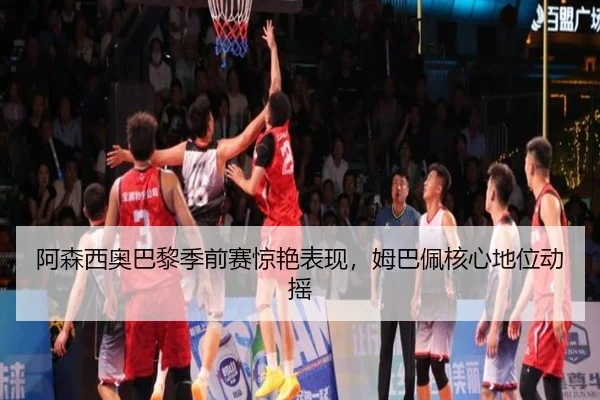 阿森西奥巴黎季前赛惊艳表现，姆巴佩核心地位动摇