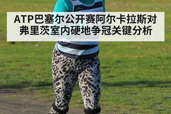 ATP巴塞尔公开赛阿尔卡拉斯对弗里茨室内硬地争冠关键分析